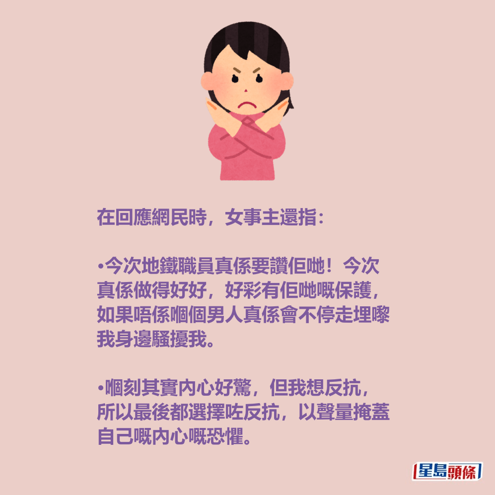 在回應網民時,女事主還指: •今次地鐵職員真係要讚佢哋!今次 真係做得好好,好彩有佢哋嘅保護, 如果唔係嗰個男人真係會不停走埋嚟 我身邊騷擾我。 •嗰刻其實內心好驚,但我想反抗, 所以最後都選擇咗反抗,以聲量掩蓋 自己嘅內心嘅恐懼。Threads截圖 在回應網民時,女事主還指: •今次地鐵職員真係要讚佢哋!今次 真係做得好好,好彩有佢哋嘅保護, 如果唔係嗰個男人真係會不停走埋嚟 我身邊騷擾我。 •嗰刻其實內心好驚,但我想反抗, 所以最後都選擇咗反抗,以聲量掩蓋 自己嘅內心嘅恐懼。Threads截圖