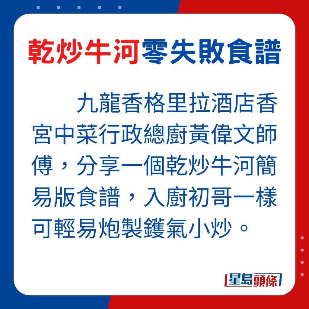 今天由九龙香格里拉酒店香宫中菜行政总厨黄伟文师傅，分享一个乾炒牛河简易版食谱，即使入厨初哥一样可轻易炮制镬气小炒。