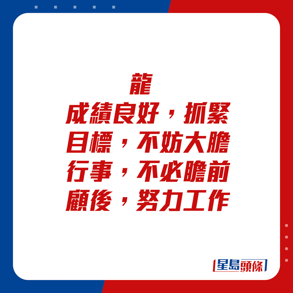 生肖運程 - 	龍：	成績良好，抓緊目標，不妨大膽行事，不必瞻前顧後，努力工作。