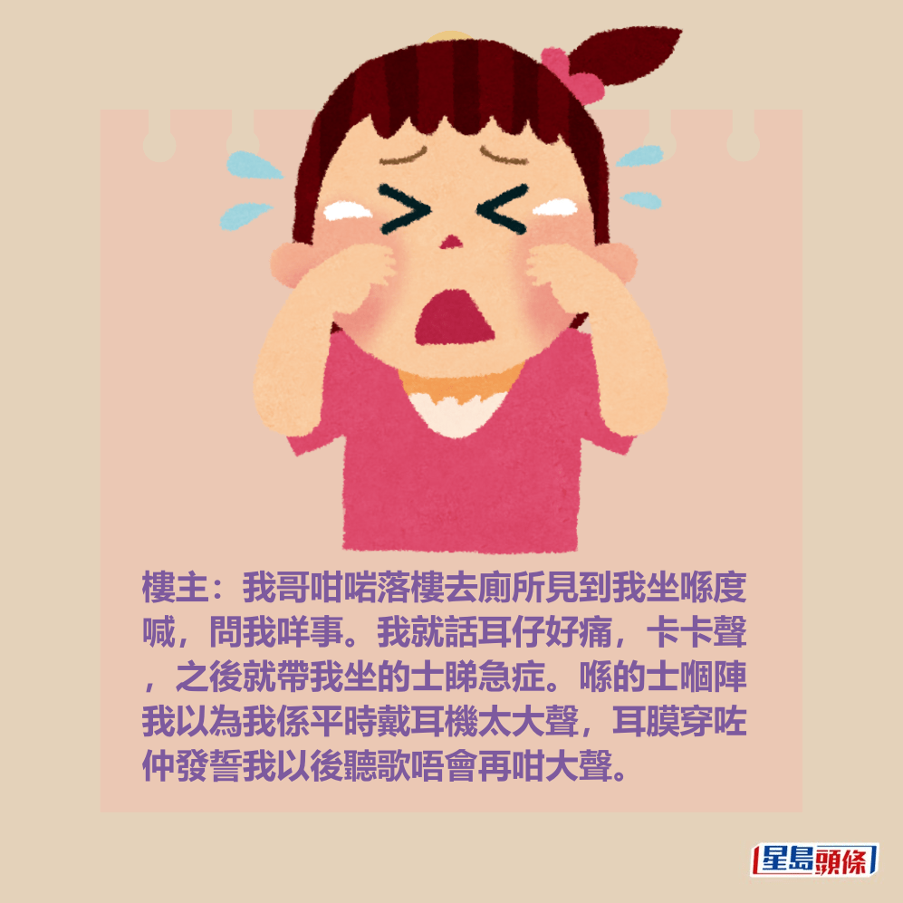 樓主:我哥咁啱落樓去廁所見到我坐喺度 喊,問我咩事。我就話耳仔好痛,卡卡聲 ,之後就帶我坐的士睇急症。喺的士嗰陣 我以為我係平時戴耳機太大聲,耳膜穿咗 仲發誓我以後聽歌唔會再咁大聲。 樓主:我哥咁啱落樓去廁所見到我坐喺度 喊,問我咩事。我就話耳仔好痛,卡卡聲 ,之後就帶我坐的士睇急症。喺的士嗰陣 我以為我係平時戴耳機太大聲,耳膜穿咗 仲發誓我以後聽歌唔會再咁大聲。