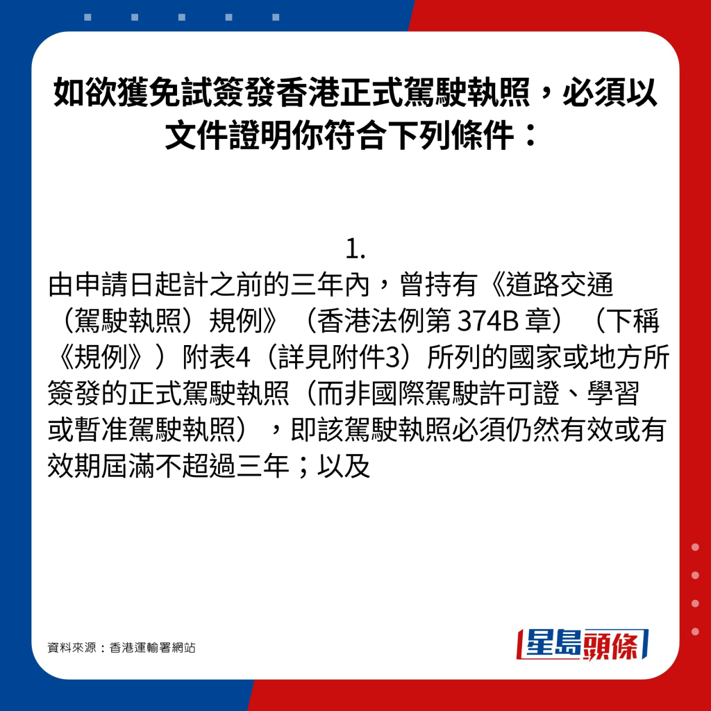 如欲获免试签发香港正式驾驶执照，必须以文件证明你符合下列条件：1. 由申请日起计之前的三年内，曾持有《道路交通（驾驶执照）规例》（香港法例第 374B 章）（下称《规例》）附表4（详见附件3）所列的国家或地方所签发的正式驾驶执照（而非国际驾驶许可证、学习或暂准驾驶执照），即该驾驶执照必须仍然有效或有效期届满不超过三年；以及