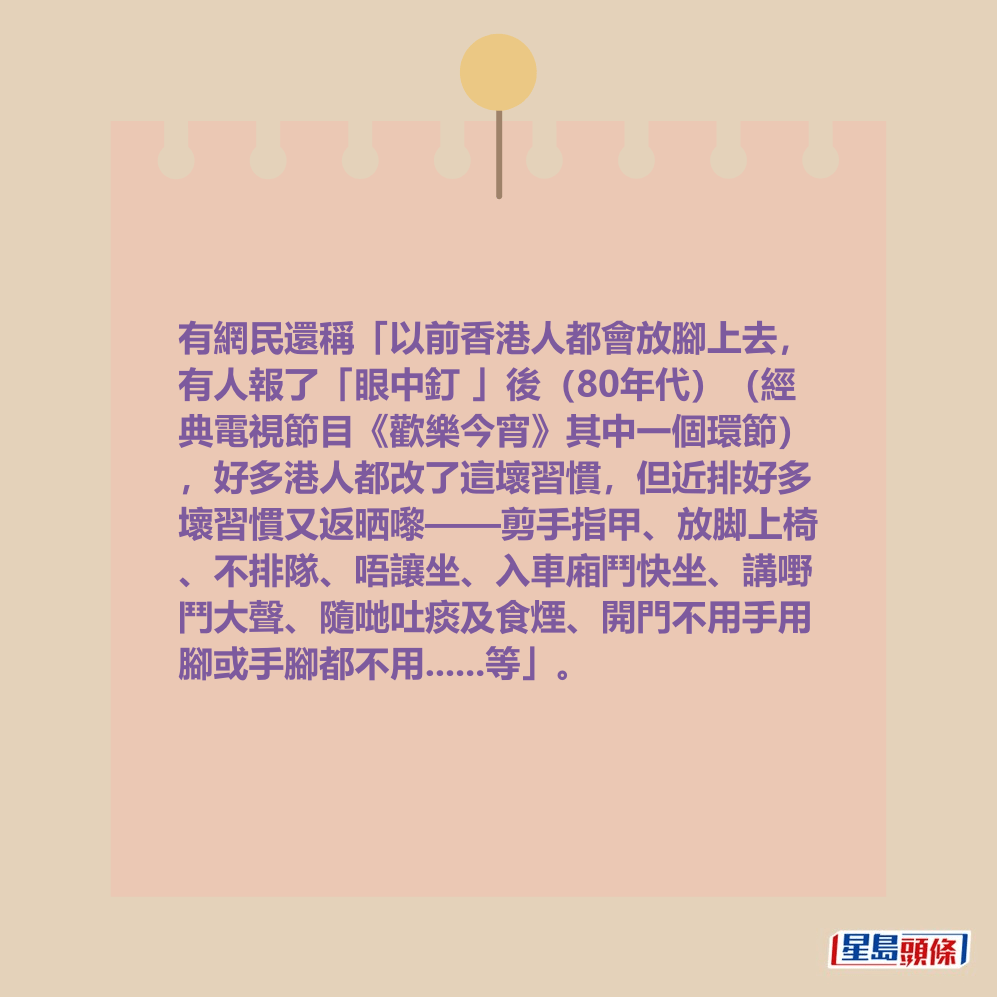 有網民還稱「以前香港人都會放腳上去, 有人報了「眼中釘 」後(80年代)(經 典電視節目《歡樂今宵》其中一個環節) ,好多港人都改了這壞習慣,但近排好多 壞習慣又返晒嚟——剪手指甲、放脚上椅 、不排隊、唔讓坐、入車廂鬥快坐、講嘢 鬥大聲、隨哋吐痰及食煙、開門不用手用 腳或手腳都不用......等」。 有網民還稱「以前香港人都會放腳上去, 有人報了「眼中釘 」後(80年代)(經 典電視節目《歡樂今宵》其中一個環節) ,好多港人都改了這壞習慣,但近排好多 壞習慣又返晒嚟——剪手指甲、放脚上椅 、不排隊、唔讓坐、入車廂鬥快坐、講嘢 鬥大聲、隨哋吐痰及食煙、開門不用手用 腳或手腳都不用......等」。