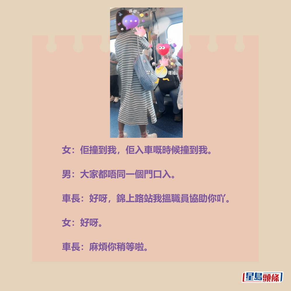 女:佢撞到我,佢入車嘅時候撞到我。 男:大家都唔同一個門口入。 車長:好呀,錦上路站我搵職員協助你吖。 女:好呀。 車長:麻煩你稍等啦。Threads截圖 女:佢撞到我,佢入車嘅時候撞到我。 男:大家都唔同一個門口入。 車長:好呀,錦上路站我搵職員協助你吖。 女:好呀。 車長:麻煩你稍等啦。Threads截圖