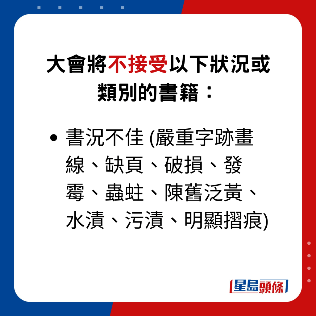 大会将不接受以下状况或类别的书籍： •书况不佳 (严重字迹画线、缺页、破损、发霉、虫蛀、陈旧泛黄、水渍、污渍、明显摺痕)