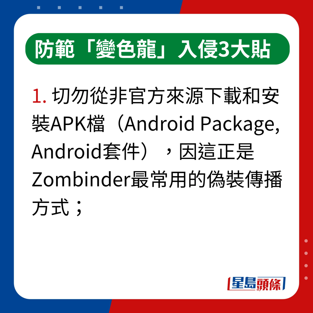 防範「變色龍」入侵3大貼士｜切勿從非官方來源下載和安裝APK檔（Android Package, Android套件），因這正是Zombinder最常用的偽裝傳播方式；
