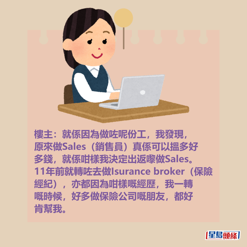 樓主:就係因為做咗呢份工,我發現, 原來做Sales(銷售員)真係可以搵多好 多錢,就係咁樣我決定出返嚟做Sales。 11年前就轉咗去做Isurance broker(保險 經紀),亦都因為咁樣嘅經歷,我一轉 嘅時候,好多做保險公司嘅朋友,都好 肯幫我。 樓主:就係因為做咗呢份工,我發現, 原來做Sales(銷售員)真係可以搵多好 多錢,就係咁樣我決定出返嚟做Sales。 11年前就轉咗去做Isurance broker(保險 經紀),亦都因為咁樣嘅經歷,我一轉 嘅時候,好多做保險公司嘅朋友,都好 肯幫我。