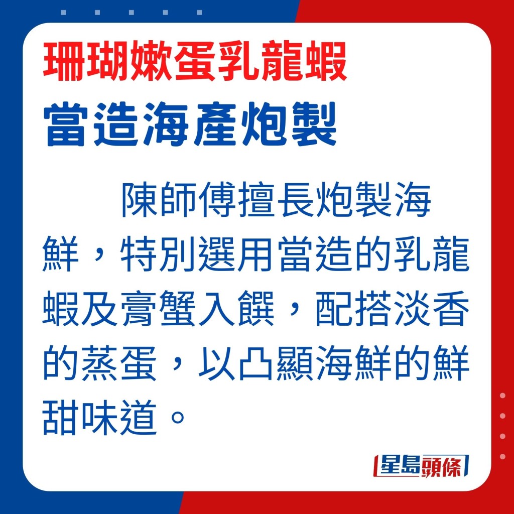 陈师傅擅长炮制海鲜，他特别选用当造的乳龙虾及膏蟹入馔，配搭淡香的蒸蛋，以凸显海鲜的鲜甜味道。