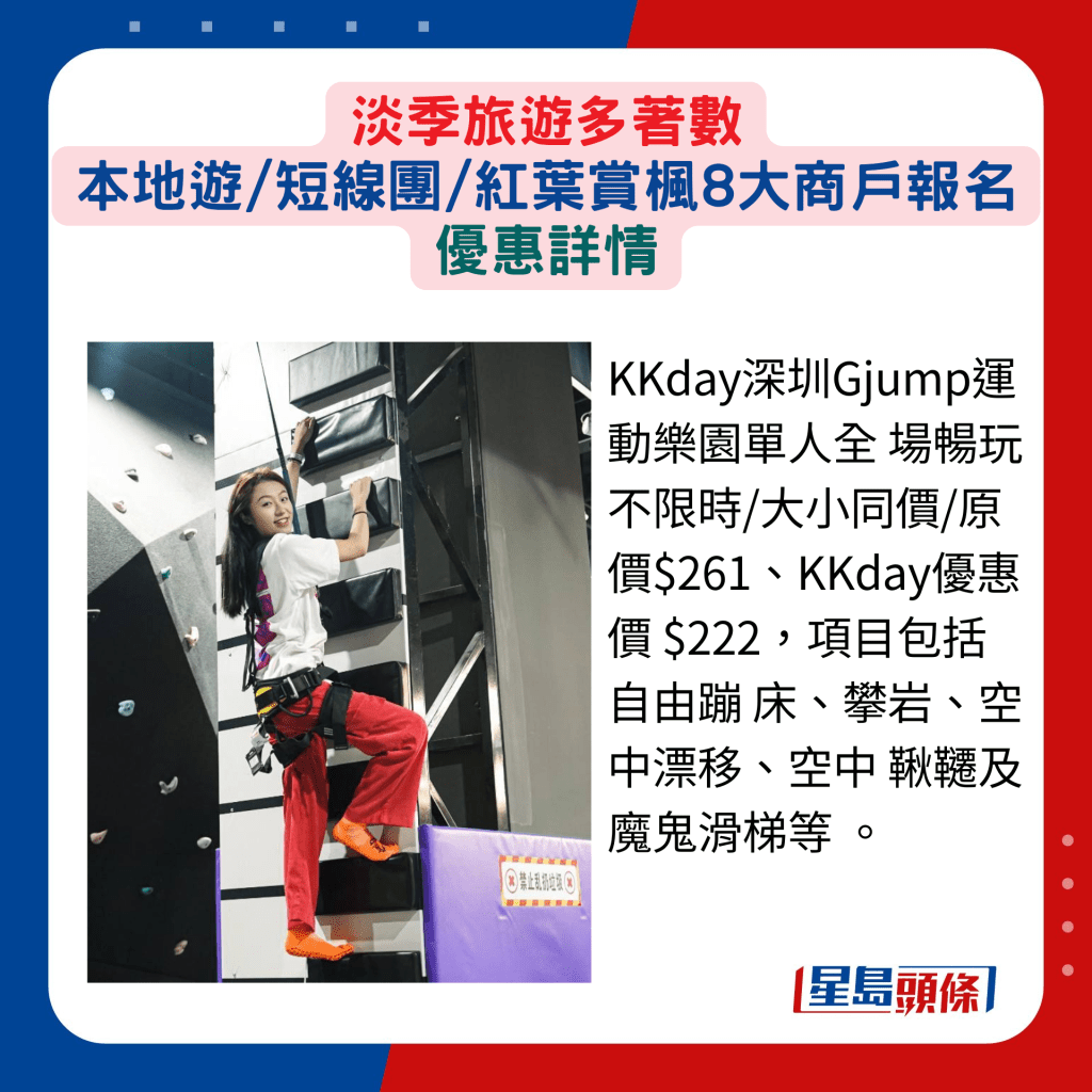 KKday深圳Gjump运动乐园单人全 场畅玩不限时/大小同价/原价$261、KKday优惠价 $222，项目包括自由蹦 床、攀岩、空中漂移、空中 秋千及魔鬼滑梯等 。