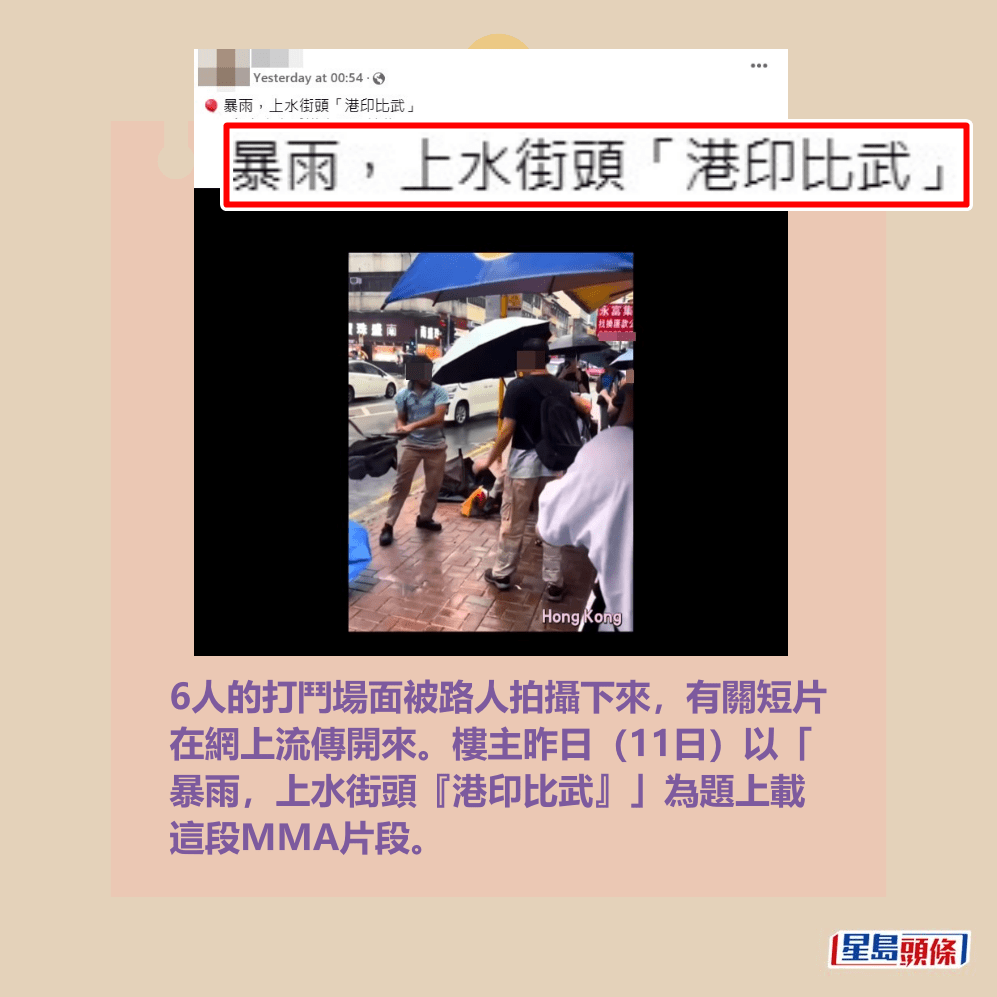 6人的打鬥場面被路人拍攝下來,有關短片 在網上流傳開來。樓主昨日(11日)以「 暴雨,上水街頭『港印比武』」為題上載 這段MMA片段。fb截圖 6人的打鬥場面被路人拍攝下來,有關短片 在網上流傳開來。樓主昨日(11日)以「 暴雨,上水街頭『港印比武』」為題上載 這段MMA片段。fb截圖