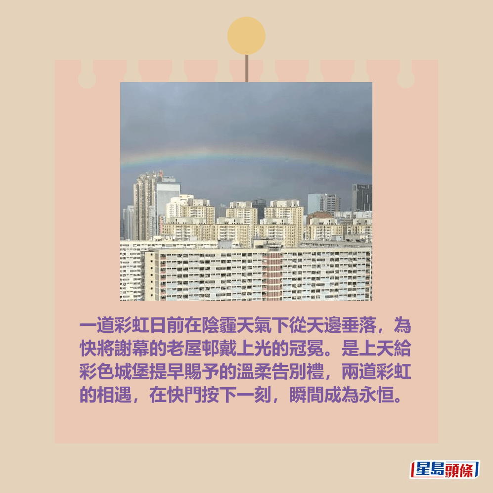 一道彩虹日前在陰霾天氣下從天邊垂落,為 快將謝幕的老屋邨戴上光的冠冕。是上天給 彩色城堡提早賜予的溫柔告別禮,兩道彩虹 的相遇,在快門按下一刻,瞬間成為永恒。fb「香港天文台 HKO」截圖 一道彩虹日前在陰霾天氣下從天邊垂落,為 快將謝幕的老屋邨戴上光的冠冕。是上天給 彩色城堡提早賜予的溫柔告別禮,兩道彩虹 的相遇,在快門按下一刻,瞬間成為永恒。fb「香港天文台 HKO」截圖