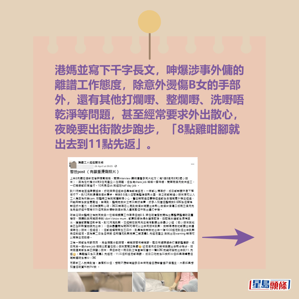 港媽寫下千字長文,呻爆涉事外傭的 離譜工作態度,除意外燙傷B女的手部 外,還有其他打爛嘢、整爛嘢、洗嘢唔 乾淨等問題,甚至經常要求外出散心, 夜晚要出街散步跑步,「8點雞咁腳就 出去到11點先返」。fb「聘請工人姐姐關注組」截圖 港媽寫下千字長文,呻爆涉事外傭的 離譜工作態度,除意外燙傷B女的手部 外,還有其他打爛嘢、整爛嘢、洗嘢唔 乾淨等問題,甚至經常要求外出散心, 夜晚要出街散步跑步,「8點雞咁腳就 出去到11點先返」。fb「聘請工人姐姐關注組」截圖