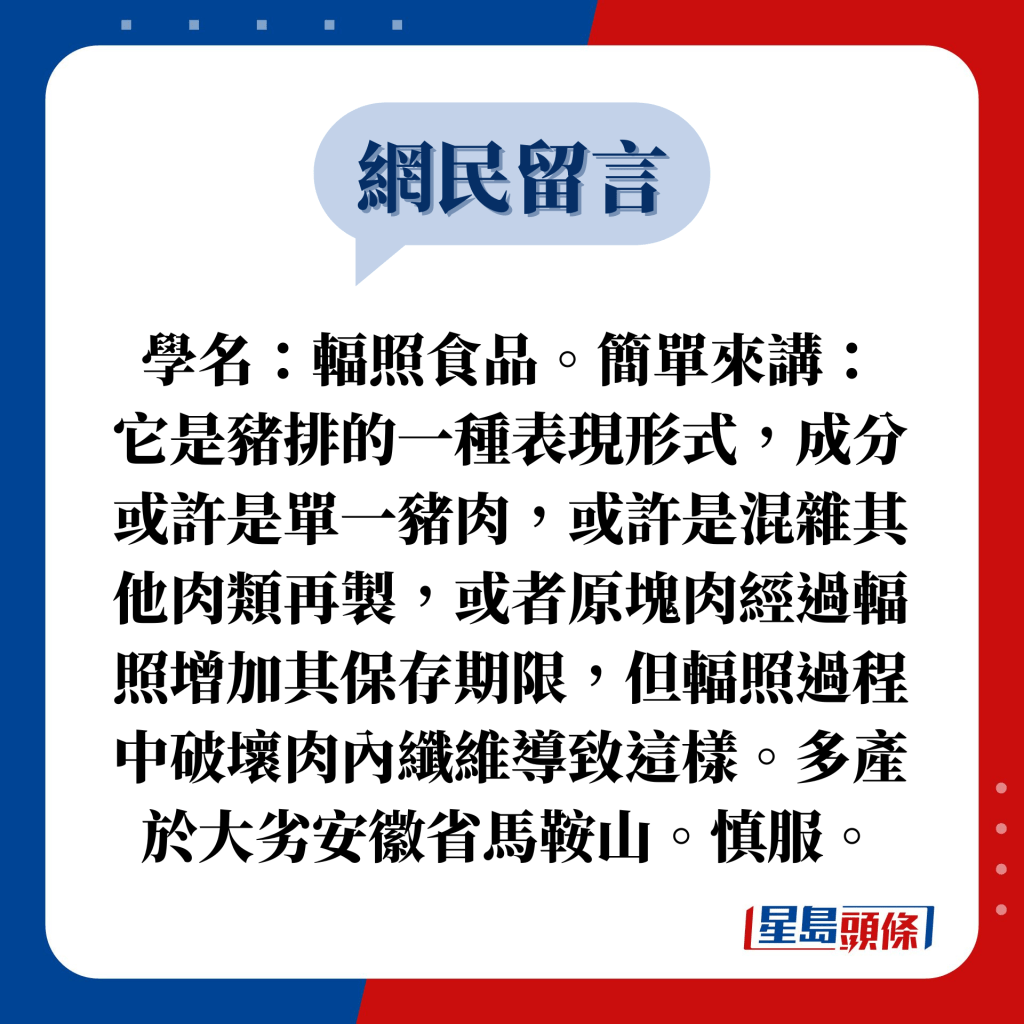 网民留言：学名：辐照食品。简单来讲： 它是猪排的一种表现形式，成分或许是单一猪肉，或许是混杂其他肉类再制，或者原块肉经过辐照增加其保存期限，但辐照过程中破坏肉内纤维导致这样。多产于大劣安徽省马鞍山。慎服。