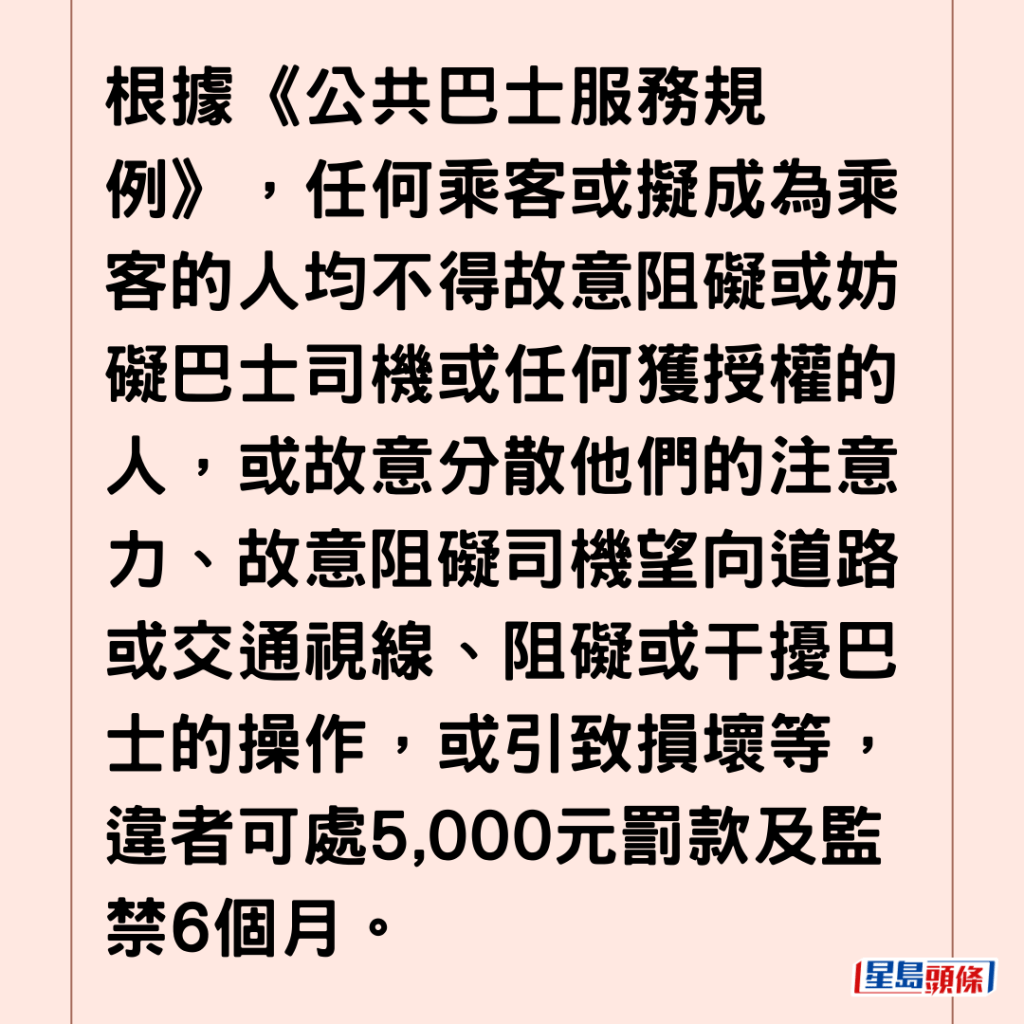 根據《公共巴士服務規例》，任何乘客或擬成為乘客的人均不得故意阻礙或妨礙巴士司機或任何獲授權的人，或故意分散他們的注意力、故意阻礙司機望向道路或交通視線、阻礙或干擾巴士的操作，或引致損壞等，違者可處5,000元罰款及監禁6個月。