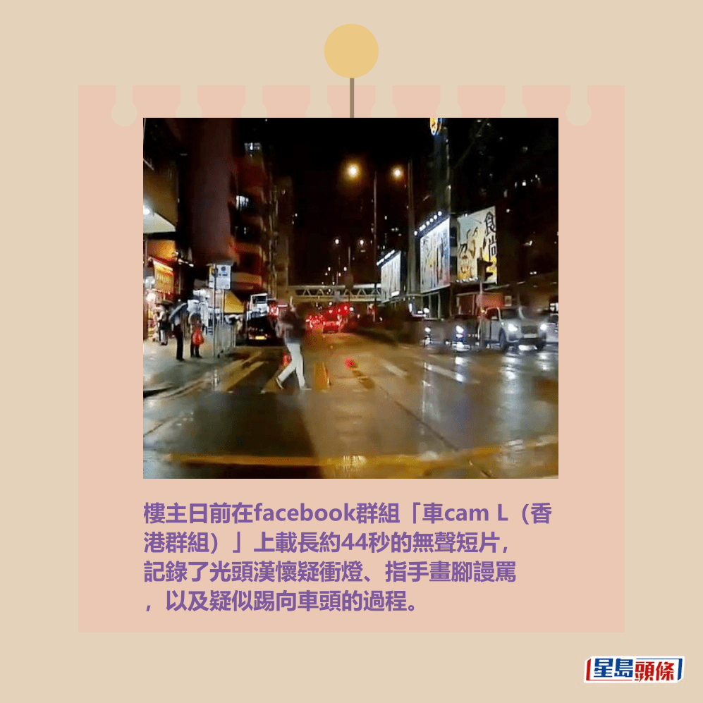 樓主日前在facebook群組「車cam L(香 港群組)」上載長約44秒的無聲短片, 記錄了光頭漢懷疑衝燈、指手畫腳謾罵 ,以及疑似踢向車頭的過程。 fb「車cam L(香港群組)」截圖 樓主日前在facebook群組「車cam L(香 港群組)」上載長約44秒的無聲短片, 記錄了光頭漢懷疑衝燈、指手畫腳謾罵 ,以及疑似踢向車頭的過程。 fb「車cam L(香港群組)」截圖