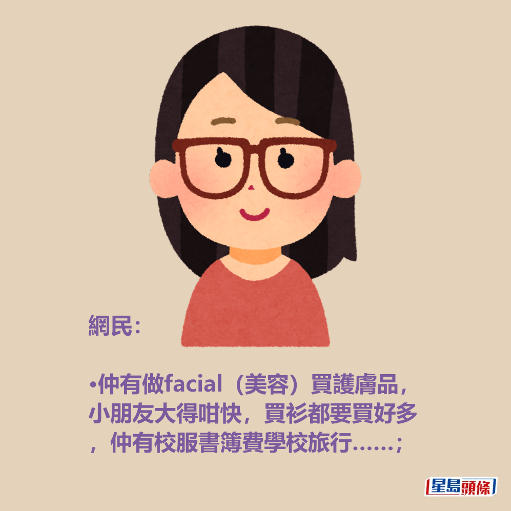 網民: •仲有做facial(美容)買護膚品, 小朋友大得咁快,買衫都要買好多 ,仲有校服書簿費學校旅行……; 網民: •仲有做facial(美容)買護膚品, 小朋友大得咁快,買衫都要買好多 ,仲有校服書簿費學校旅行……;