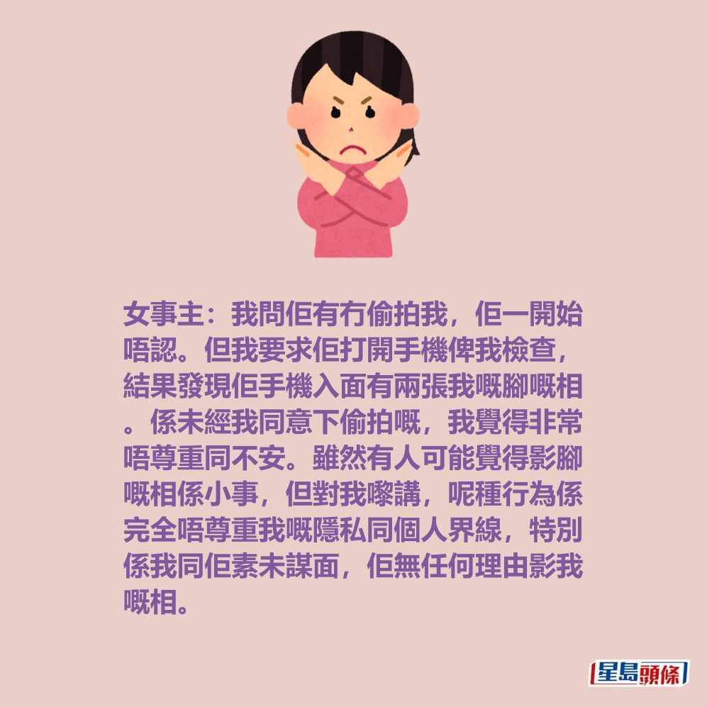 女事主:我問佢有冇偷拍我,佢一開始 唔認。但我要求佢打開手機俾我檢查, 結果發現佢手機入面有兩張我嘅腳嘅相 。係未經我同意下偷拍嘅,我覺得非常 唔尊重同不安。雖然有人可能覺得影腳 嘅相係小事,但對我嚟講,呢種行為係 完全唔尊重我嘅隱私同個人界線,特別 係我同佢素未謀面,佢無任何理由影我 嘅相。 女事主:我問佢有冇偷拍我,佢一開始 唔認。但我要求佢打開手機俾我檢查, 結果發現佢手機入面有兩張我嘅腳嘅相 。係未經我同意下偷拍嘅,我覺得非常 唔尊重同不安。雖然有人可能覺得影腳 嘅相係小事,但對我嚟講,呢種行為係 完全唔尊重我嘅隱私同個人界線,特別 係我同佢素未謀面,佢無任何理由影我 嘅相。
