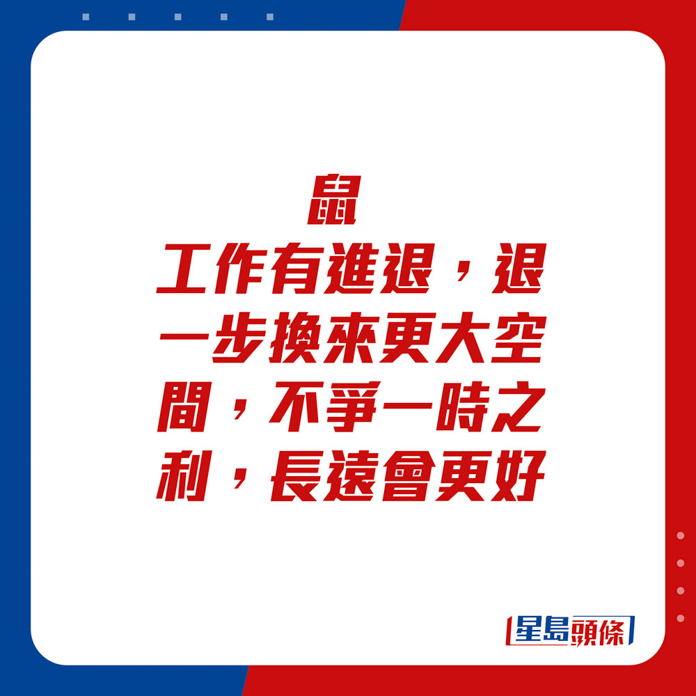 生肖運程 - 	鼠：	工作有進退，退一步換來更大空間，不爭一時之利，長遠會更好。