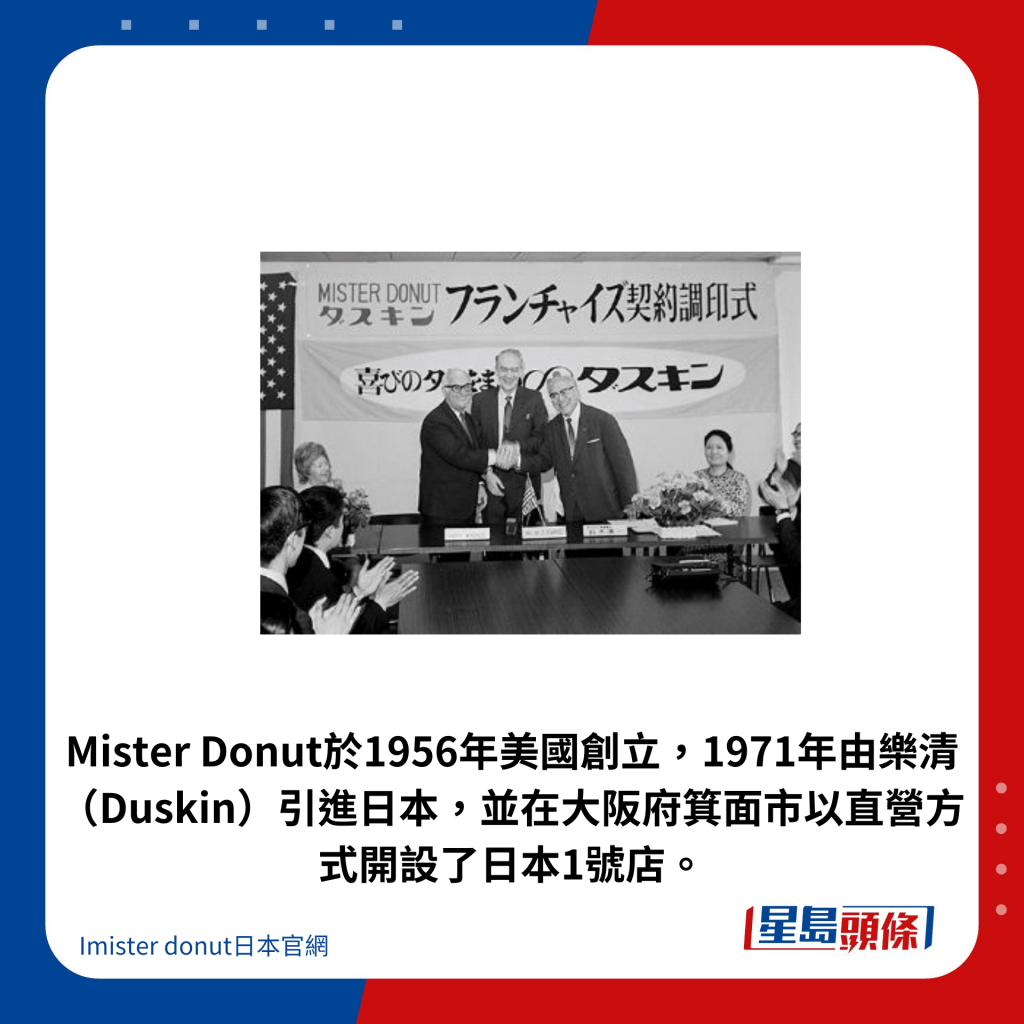 Mister Donut於1956年美國創立，1971年由樂清（Duskin）引進日本，並在大阪府箕面市以直營方式開設了日本1號店。
