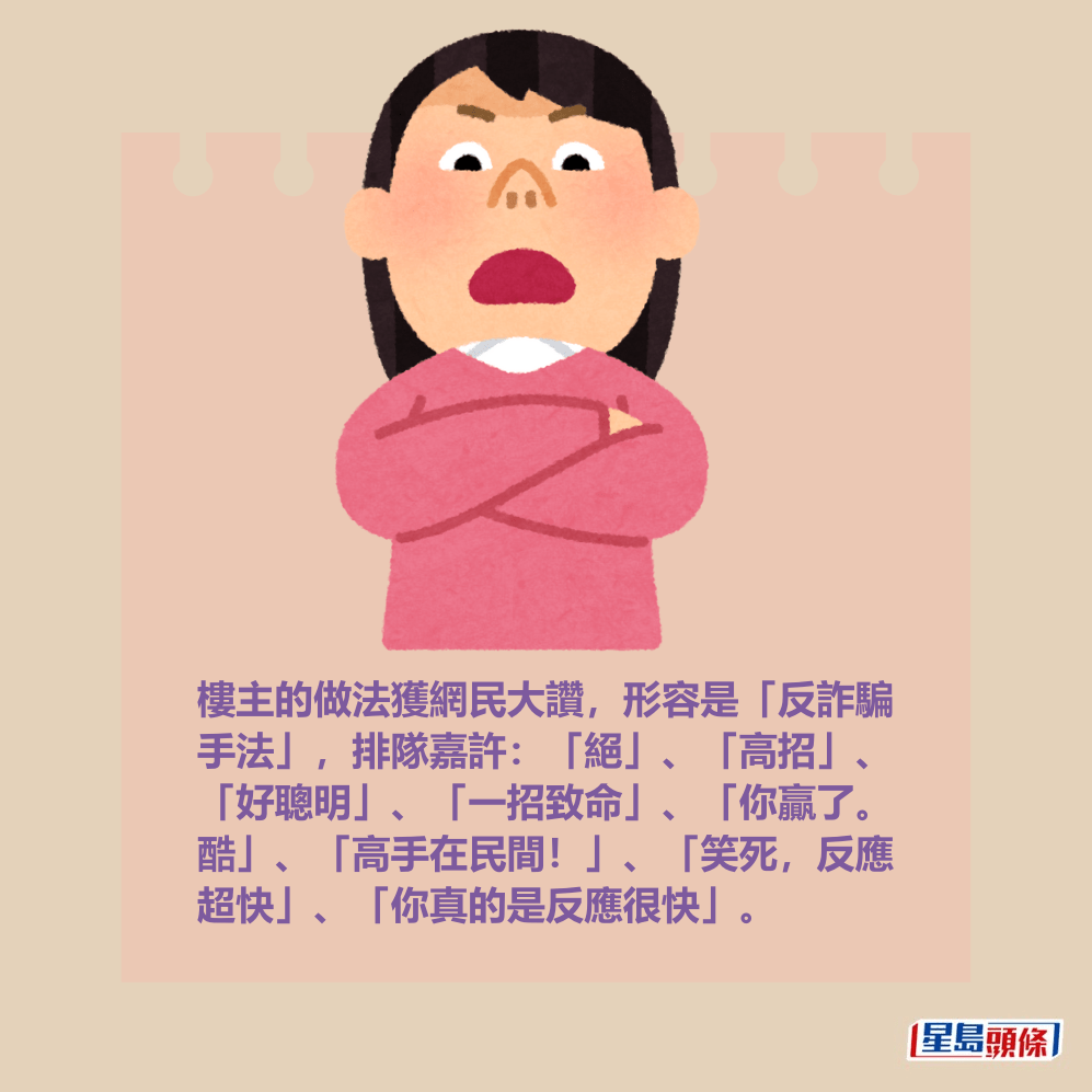 樓主的做法獲網民大讚,形容是「反詐騙 手法」,排隊嘉許:「絕」、「高招」、 「好聰明」、「一招致命」、「你贏了。 酷」、「高手在民間!」、「笑死,反應 超快」、「你真的是反應很快」。 樓主的做法獲網民大讚,形容是「反詐騙 手法」,排隊嘉許:「絕」、「高招」、 「好聰明」、「一招致命」、「你贏了。 酷」、「高手在民間!」、「笑死,反應 超快」、「你真的是反應很快」。