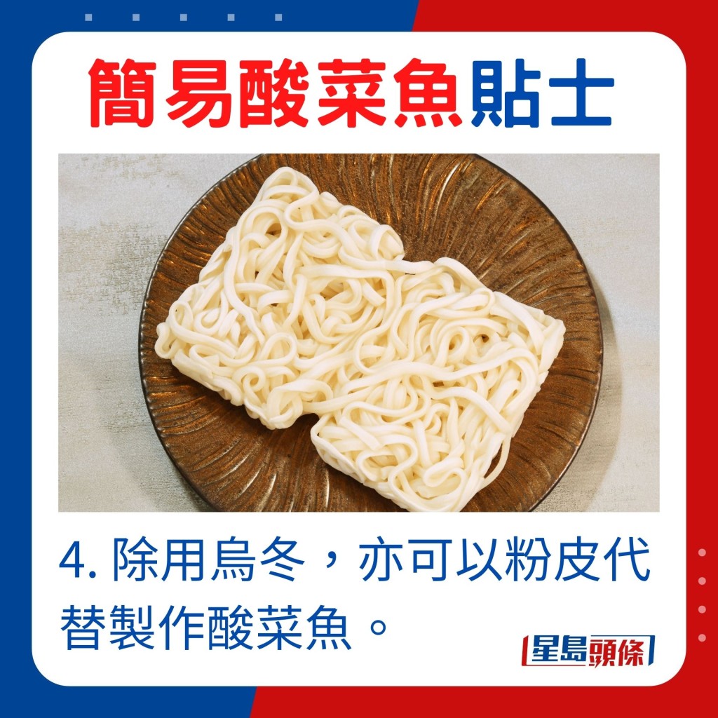 4. 除用烏冬，亦可以粉皮代替製作酸菜魚。