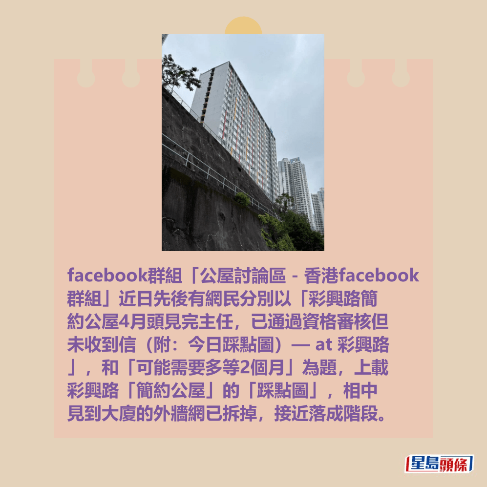 facebook群組「公屋討論區 - 香港facebook 群組」近日先後有網民分別以「彩興路簡 約公屋4月頭見完主任,已通過資格審核但 未收到信(附:今日踩點圖)— at 彩興路 」,和「可能需要多等2個月」為題,上載 彩興路「簡約公屋」的「踩點圖」,相中 見到大廈的外牆網已拆掉,接近落成階段。fb「公屋討論區 - 香港facebook群組」截圖 facebook群組「公屋討論區 - 香港facebook 群組」近日先後有網民分別以「彩興路簡 約公屋4月頭見完主任,已通過資格審核但 未收到信(附:今日踩點圖)— at 彩興路 」,和「可能需要多等2個月」為題,上載 彩興路「簡約公屋」的「踩點圖」,相中 見到大廈的外牆網已拆掉,接近落成階段。fb「公屋討論區 - 香港facebook群組」截圖