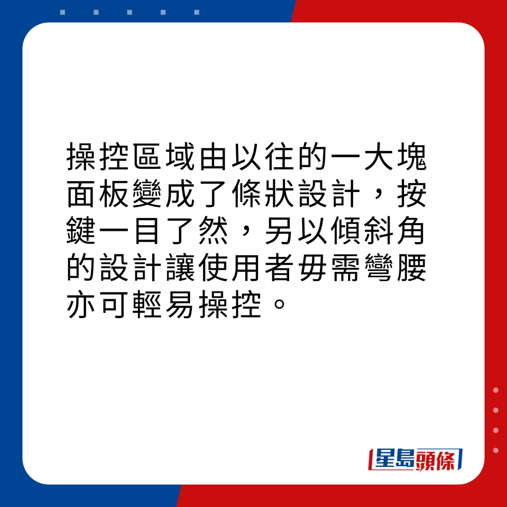 操控區域由以往的一大塊面板變成了條狀設計，按鍵一目了然，另以傾斜角的設計讓使用者毋需彎腰亦可輕易操控。