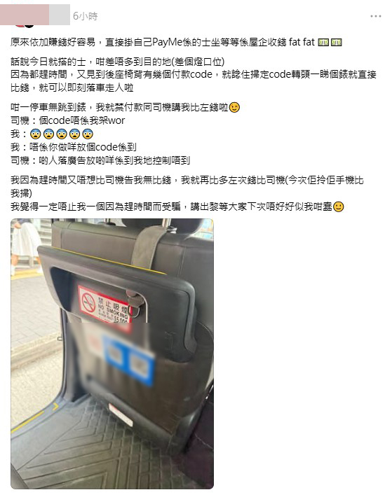 有網民昨日(8日)乘搭的士,聲稱見到前座椅背貼有電子支付收款碼,趕時間下到達目的地便順理成章掃碼過數,豈料司機竟拋出一句「個code唔係我架」,更堅稱該付款碼純屬「廣告」。(帖文截圖) 有網民昨日(8日)乘搭的士,聲稱見到前座椅背貼有電子支付收款碼,趕時間下到達目的地便順理成章掃碼過數,豈料司機竟拋出一句「個code唔係我架」,更堅稱該付款碼純屬「廣告」。(帖文截圖)