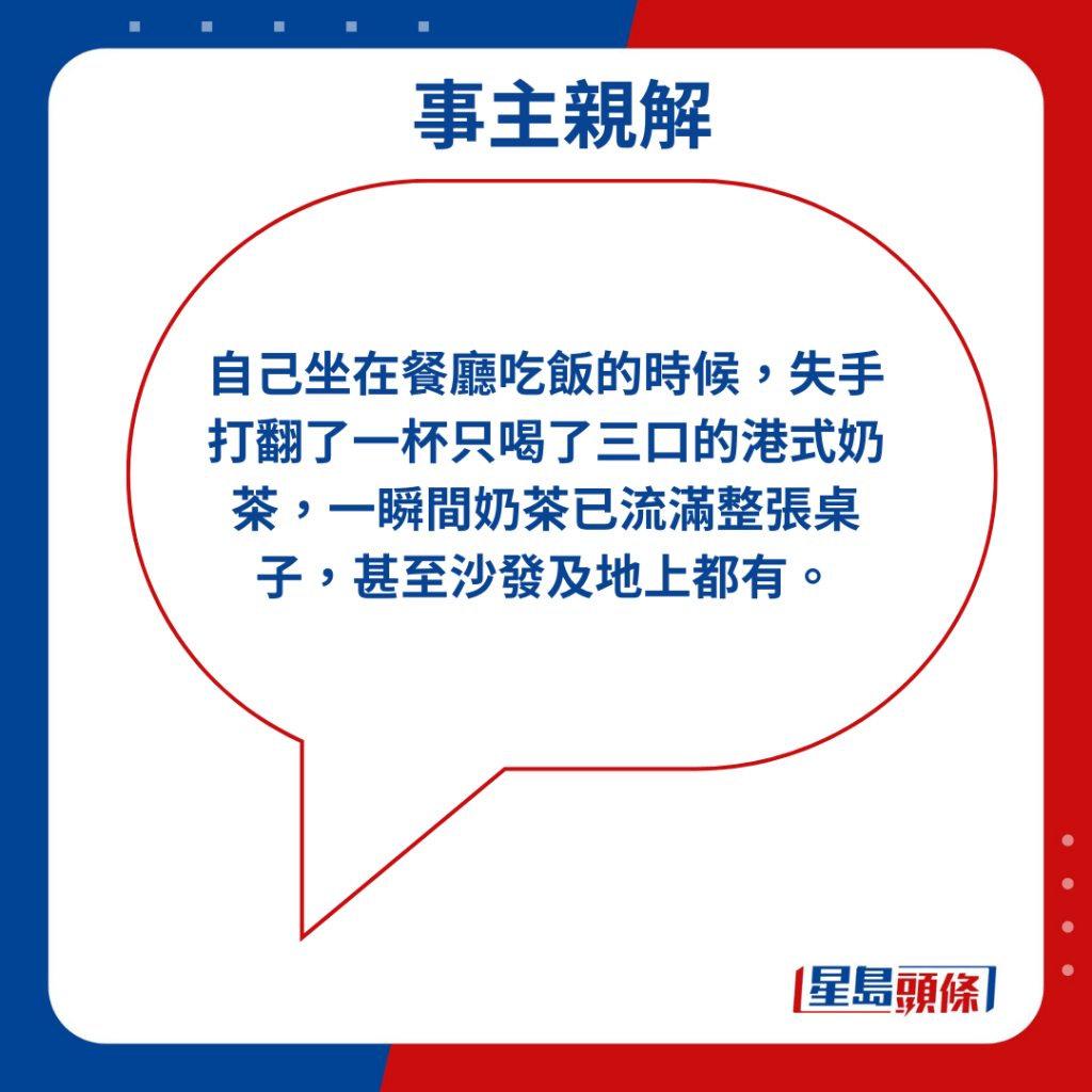 自己坐在餐厅吃饭的时候，失手打翻了一杯只喝了三口的港式奶茶，一瞬间奶茶已流满整张桌子，甚至沙发及地上都有。