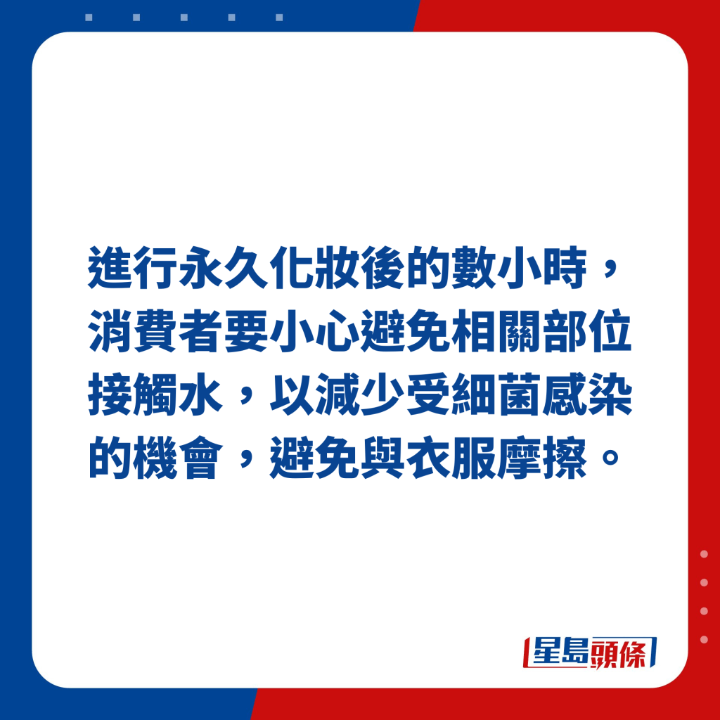 进行永久化妆后的数小时，消费者要小心避免相关部位接触水，以减少受细菌感染的机会，避免与衣服摩擦。