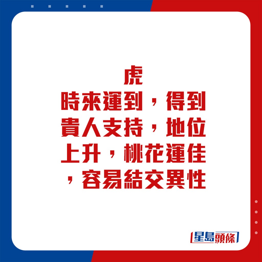 生肖運程 - 	虎：	時來運到，得到貴人支持，地位上升。桃花運佳，容易結交異性。