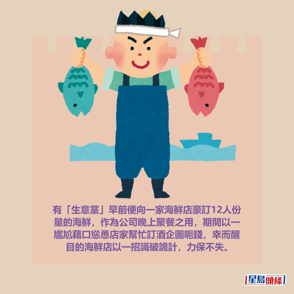 有「生意黨」早前便向一家海鮮店豪訂12人份 量的海鮮,作為公司晚上聚餐之用,期間以一 尷尬藉口慫恿店家幫忙訂酒企圖呃錢,幸而醒 目的海鮮店以一招識破詭計,力保不失。 有「生意黨」早前便向一家海鮮店豪訂12人份 量的海鮮,作為公司晚上聚餐之用,期間以一 尷尬藉口慫恿店家幫忙訂酒企圖呃錢,幸而醒 目的海鮮店以一招識破詭計,力保不失。