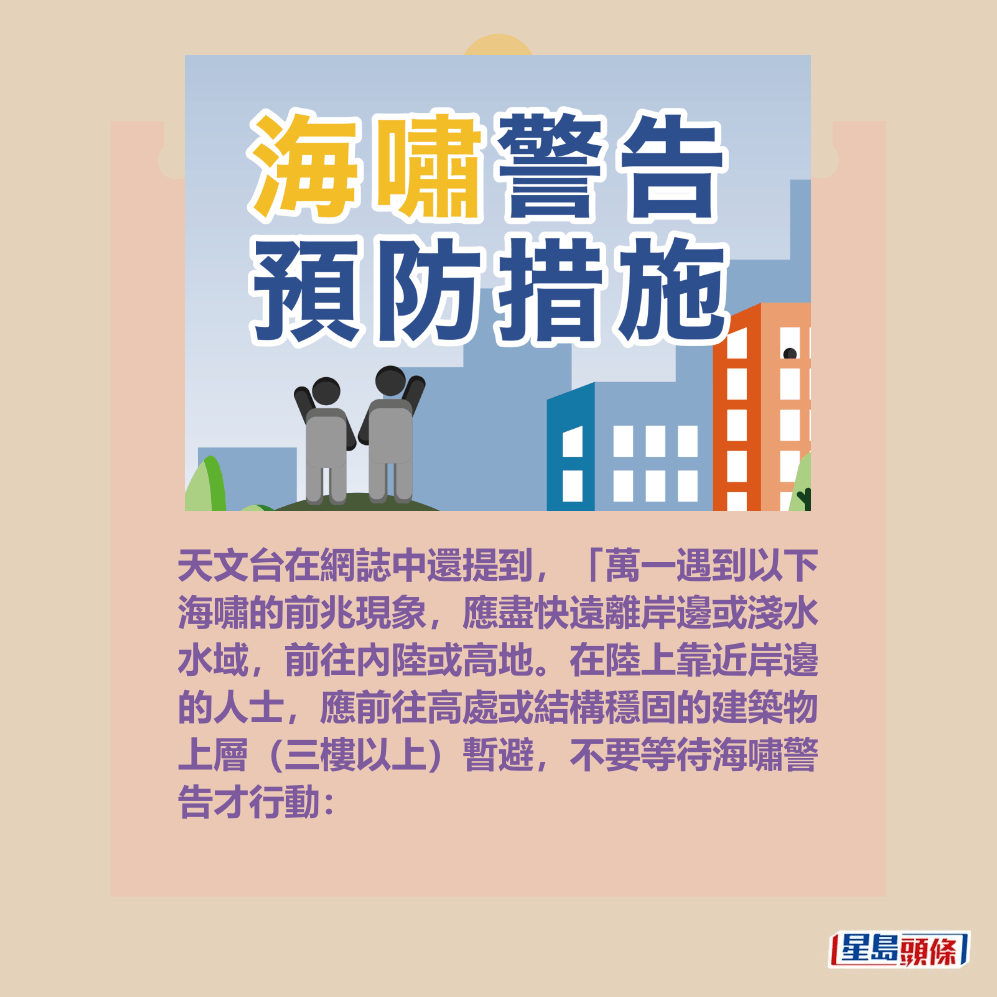 天文台在網誌中還提到，「萬一遇到以下 海嘯的前兆現象，應盡快遠離岸邊或淺水 水域，前往內陸或高地。在陸上靠近岸邊 的人士，應前往高處或結構穩固的建築物 上層（三樓以上）暫避，不要等待海嘯警 告才行動：香港天文台網頁截圖