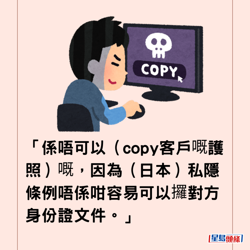 「係唔可以（copy客戶嘅護照）嘅，因為（日本）私隱條例唔係咁容易可以攞對方身份證文件。」