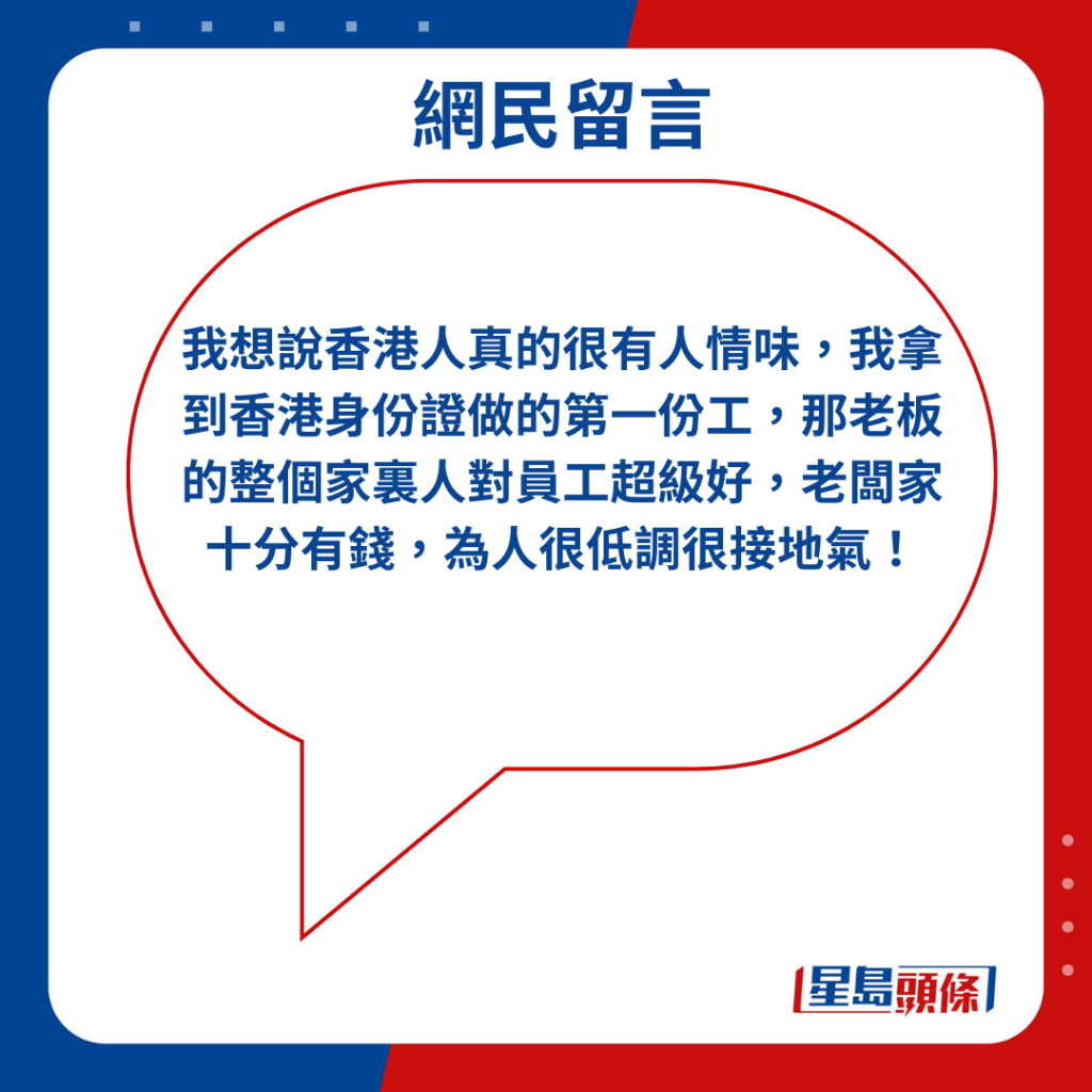 「我想說香港人真的很有人情味，我拿到香港身份證做的第一份工，那老板的整個家裏人對員工超級好，老闆家十分有錢，為人很低調很接地氣！」