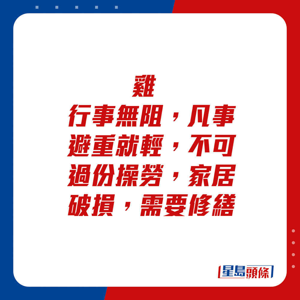 生肖运程 - 鸡：行事无阻，凡事避重就轻，不可过份操劳。家居破损，需要修缮。