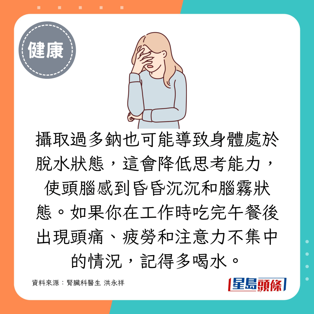 攝取過多鈉也可能導致身體處於脫水狀態，這會降低思考能力，使頭腦感到昏昏沉沉和腦霧狀態。如果你在工作時吃完午餐後出現頭痛、疲勞和注意力不集中的情況，記得多喝水。