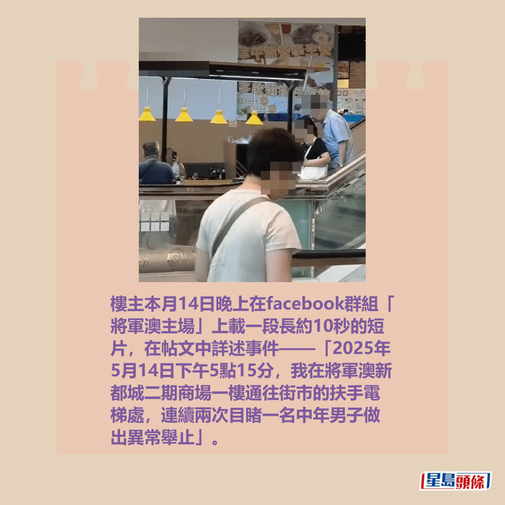 樓主本月14日晚上在facebook群組「 將軍澳主場」上載一段長約10秒的短 片,在帖文中詳述事件——「2025年 5月14日下午5點15分,我在將軍澳新 都城二期商場一樓通往街市的扶手電 梯處,連續兩次目睹一名中年男子做 出異常舉止」。fb「將軍澳主場」截圖 樓主本月14日晚上在facebook群組「 將軍澳主場」上載一段長約10秒的短 片,在帖文中詳述事件——「2025年 5月14日下午5點15分,我在將軍澳新 都城二期商場一樓通往街市的扶手電 梯處,連續兩次目睹一名中年男子做 出異常舉止」。fb「將軍澳主場」截圖