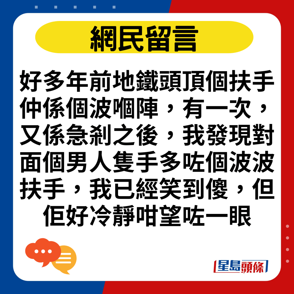 好多年前地鐵頭頂個扶手仲係個波嗰陣，有一次，又係急剎之後，我發現對面個男人隻手多咗個波波扶手，我已經笑到傻，但佢好冷靜咁望咗一眼