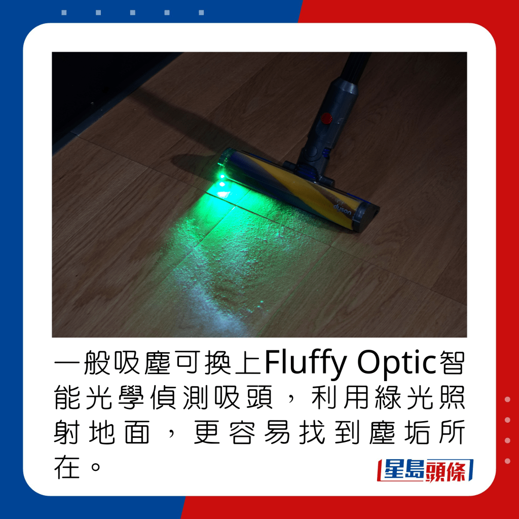 一般吸尘可换上Fluffy Optic智能光学侦测吸头，利用绿光照射地面，更容易找到尘垢所在。