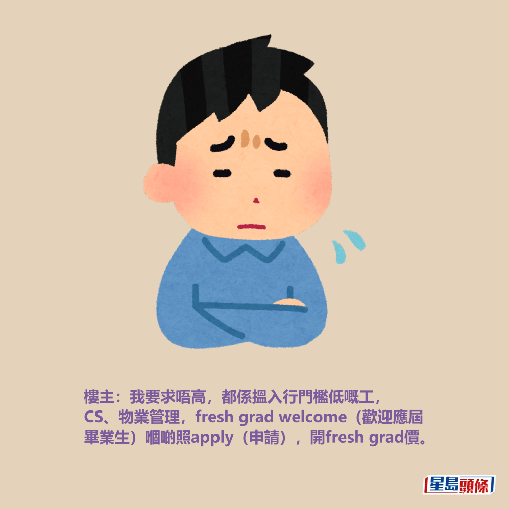樓主:我要求唔高,都係搵入行門檻低嘅工, CS、物業管理,fresh grad welcome(歡迎應屆 畢業生)嗰啲照apply(申請),開fresh grad價。 樓主:我要求唔高,都係搵入行門檻低嘅工, CS、物業管理,fresh grad welcome(歡迎應屆 畢業生)嗰啲照apply(申請),開fresh grad價。