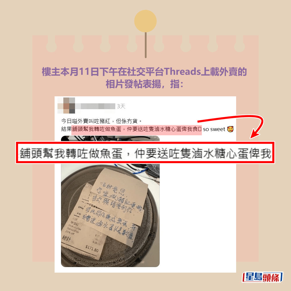 樓主本月11日下午在社交平台Threads上載外賣的 相片發帖表揚，指：「今日嗌外賣叫咗豬紅，但係 冇貨。結果舖頭幫我轉咗做魚蛋，仲要送咗隻滷 水溏心蛋俾我食，so sweet（好甜蜜）」。Threads截圖
