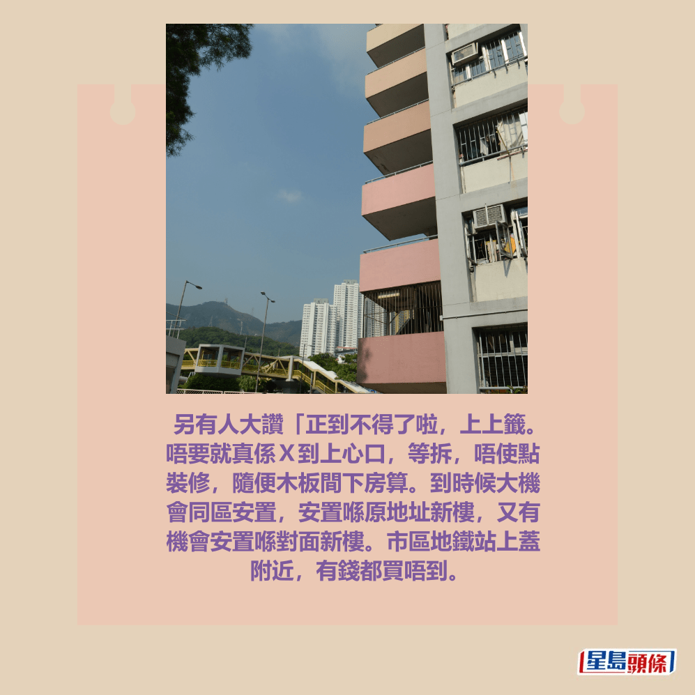 另有人大讚「正到不得了啦，上上籤。 唔要就真係Ｘ到上心口，等拆，唔使點 裝修，隨便木板間下房算。到時候大機 會同區安置，安置喺原地址新樓，又有 機會安置喺對面新樓。市區地鐵站上蓋 附近，有錢都買唔到。資料圖片