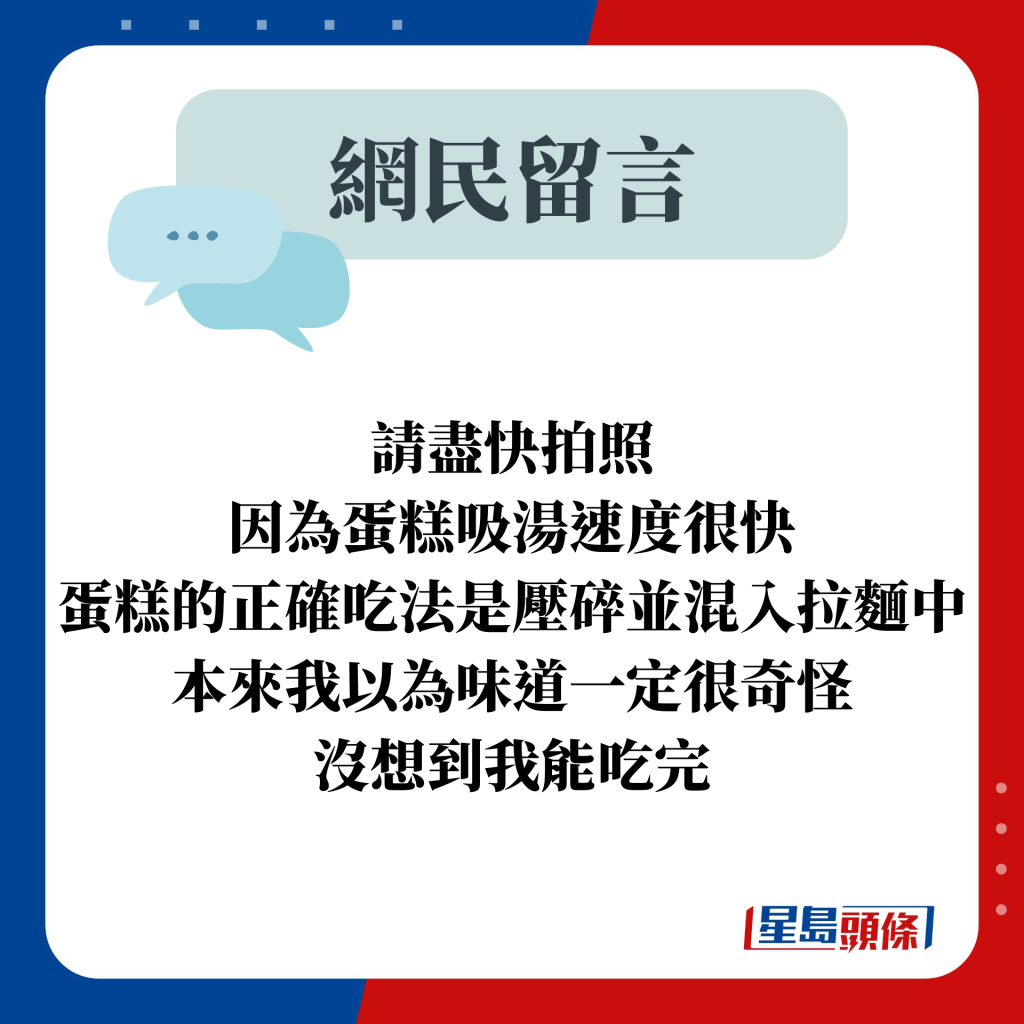 網民留言：請盡快拍照 因為蛋糕吸湯速度很快 蛋糕的正確吃法是壓碎並混入拉麵中 本來我以為味道一定很奇怪 沒想到我能吃完