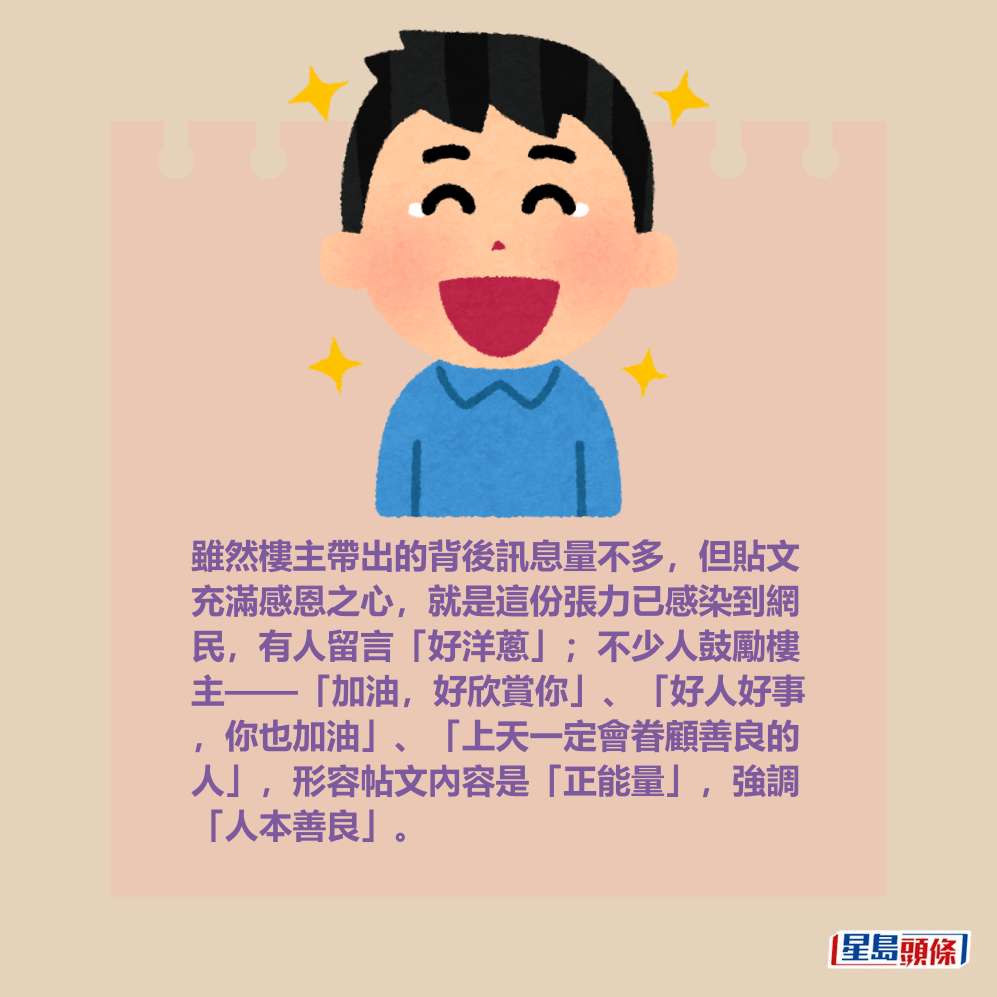 雖然樓主帶出的背後訊息量不多,但貼文 充滿感恩之心,就是這份張力已感染到網 民,有人留言「好洋蔥」;不少人鼓勵樓 主——「加油,好欣賞你」、「好人好事 ,你也加油」、「上天一定會眷顧善良的 人」,形容帖文內容是「正能量」,強調 「人本善良」。 雖然樓主帶出的背後訊息量不多,但貼文 充滿感恩之心,就是這份張力已感染到網 民,有人留言「好洋蔥」;不少人鼓勵樓 主——「加油,好欣賞你」、「好人好事 ,你也加油」、「上天一定會眷顧善良的 人」,形容帖文內容是「正能量」,強調 「人本善良」。