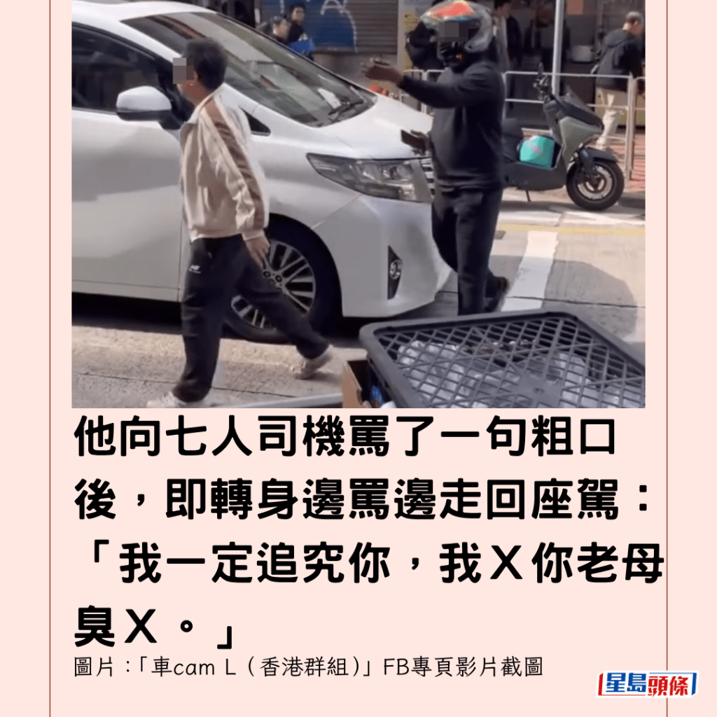 他向七人司機罵了一句粗口後，即轉身邊罵邊走回座駕：「我一定追究你，我Ｘ你老母臭Ｘ。」