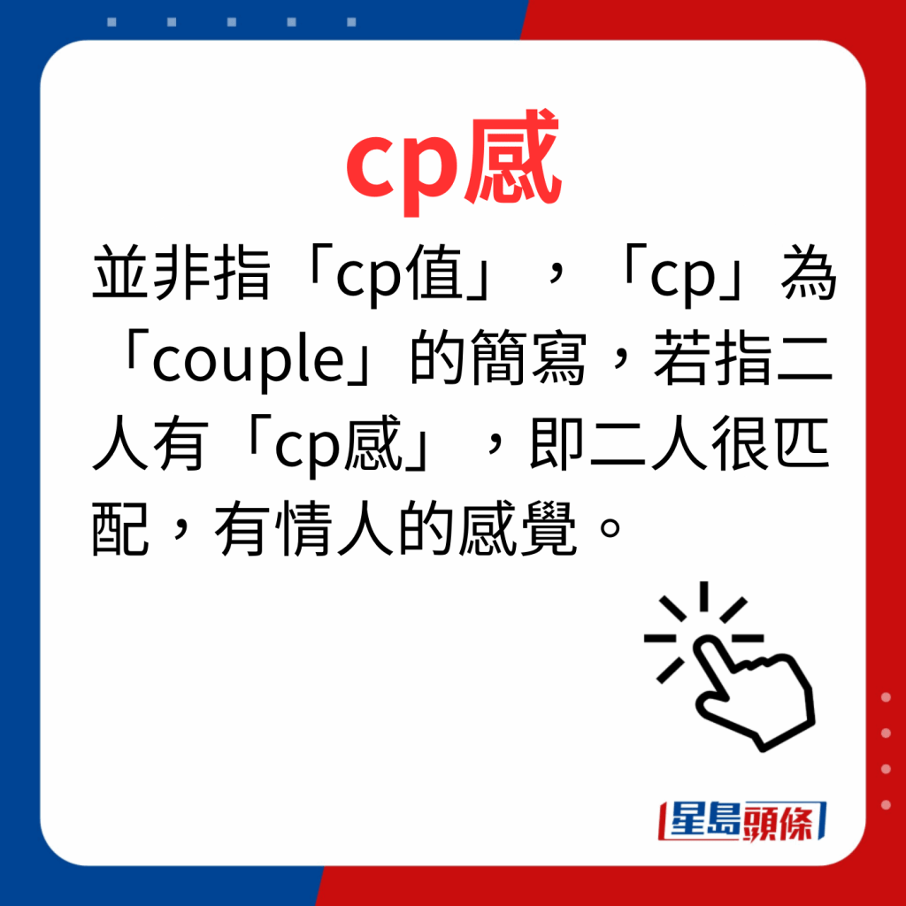 香港潮語2023 40個最新潮語之39｜cp感 並非指「cp值」，「cp」為「couple」的簡寫，若指二人有「cp感」，即二人很匹配，有情人的感覺。