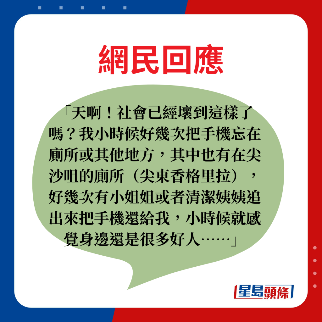 天啊！社會已經壞到這樣了嗎？我小時候好幾次把手機忘在廁所或其他地方，其中也有在尖沙咀的廁所（尖東香格里拉），好幾次有小姐姐或者清潔姨姨追出來把手機還給我，小時候就感覺身邊還是很多好人……