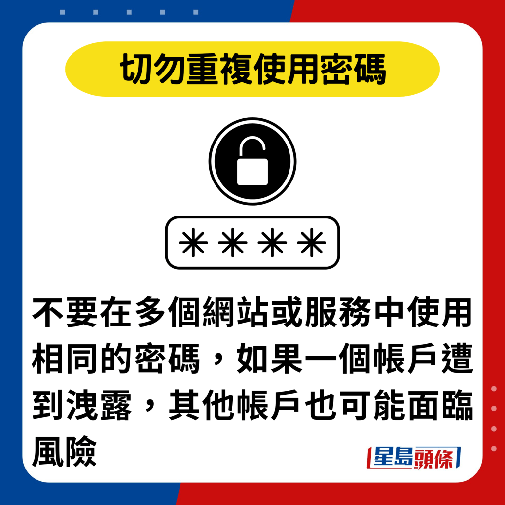 切勿重复使用密码：不要在多个网站或服务中使用相同的密码，如果一个帐户遭到泄露，其他帐户也可能面临风险