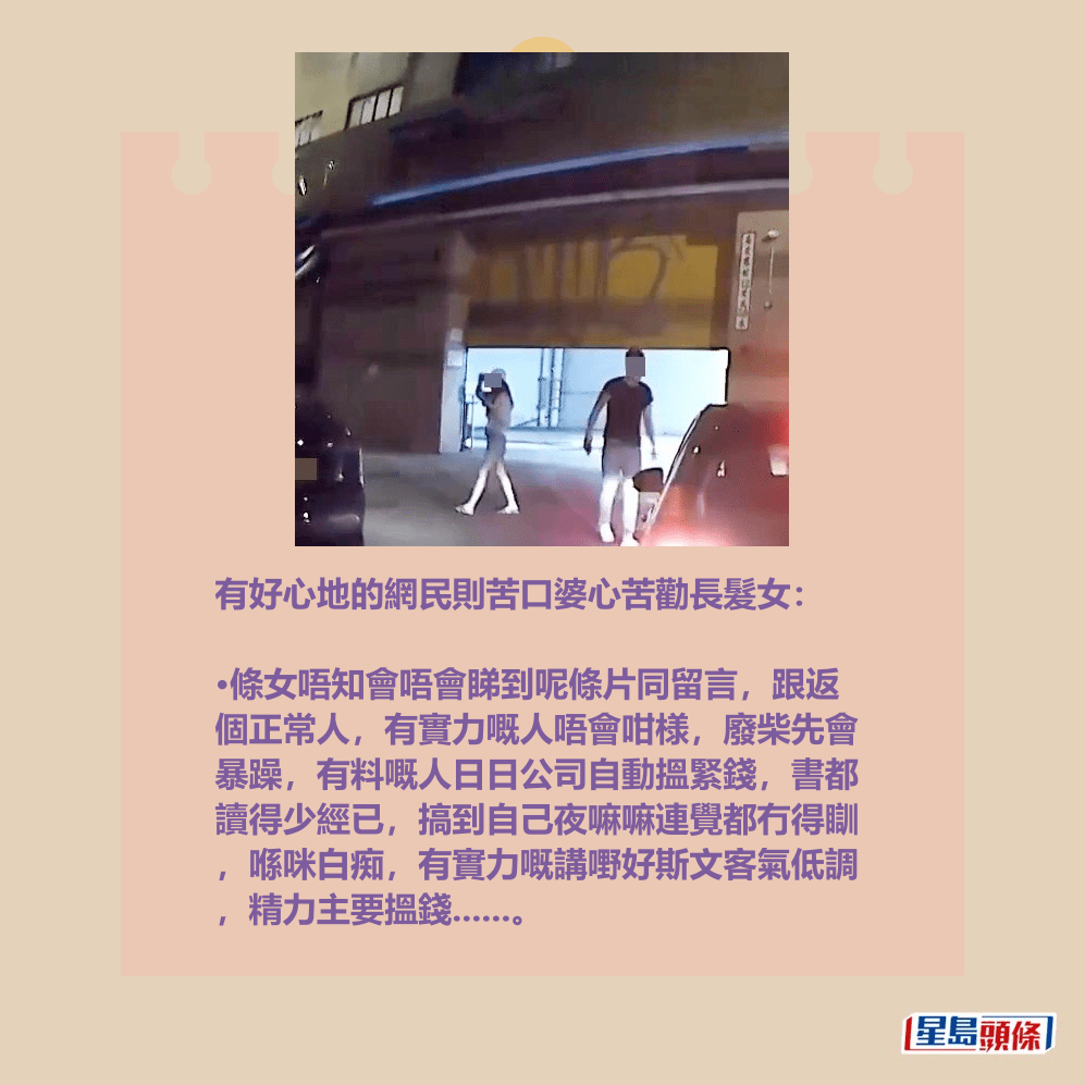 有好心地的網民則苦口婆心苦勸長髮女: •條女唔知會唔會睇到呢條片同留言,跟返 個正常人,有實力嘅人唔會咁様,廢柴先會 暴躁,有料嘅人日日公司自動搵緊錢,書都 讀得少經已,搞到自己夜嘛嘛連覺都冇得瞓 ,喺咪白痴,有實力嘅講嘢好斯文客氣低調 ,精力主要搵錢......。fb「車cam L(香港群組)」截圖 有好心地的網民則苦口婆心苦勸長髮女: •條女唔知會唔會睇到呢條片同留言,跟返 個正常人,有實力嘅人唔會咁様,廢柴先會 暴躁,有料嘅人日日公司自動搵緊錢,書都 讀得少經已,搞到自己夜嘛嘛連覺都冇得瞓 ,喺咪白痴,有實力嘅講嘢好斯文客氣低調 ,精力主要搵錢......。fb「車cam L(香港群組)」截圖