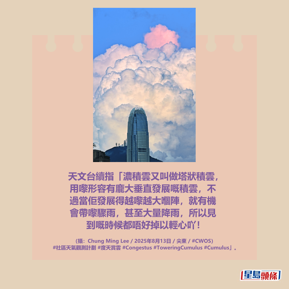 天文台續指「濃積雲又叫做塔狀積雲, 用嚟形容有龐大垂直發展嘅積雲,不 過當佢發展得越嚟越大嗰陣,就有機 會帶嚟驟雨,甚至大量降雨,所以見 到嘅時候都唔好掉以輕心吖!fb「香港天文台 HKO 」截圖(攝:Chung Ming Lee / 2025年8月13日 / 尖東 / #CWOS) 天文台續指「濃積雲又叫做塔狀積雲, 用嚟形容有龐大垂直發展嘅積雲,不 過當佢發展得越嚟越大嗰陣,就有機 會帶嚟驟雨,甚至大量降雨,所以見 到嘅時候都唔好掉以輕心吖!fb「香港天文台 HKO 」截圖(攝:Chung Ming Lee / 2025年8月13日 / 尖東 / #CWOS)